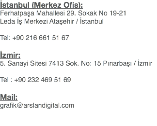 İstanbul (Merkez Ofis):
Ferhatpaşa Mahallesi 29. Sokak No 19-21
Leda İş Merkezi Ataşehir / İstanbul Tel: +90 216 661 51 67 İzmir:
5. Sanayi Sitesi 7413 Sok. No: 15 Pınarbaşı / İzmir Tel : +90 232 469 51 69 Mail:
grafik@arslandigital.com 